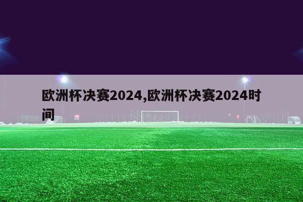 欧洲杯决赛2024,欧洲杯决赛2024时间