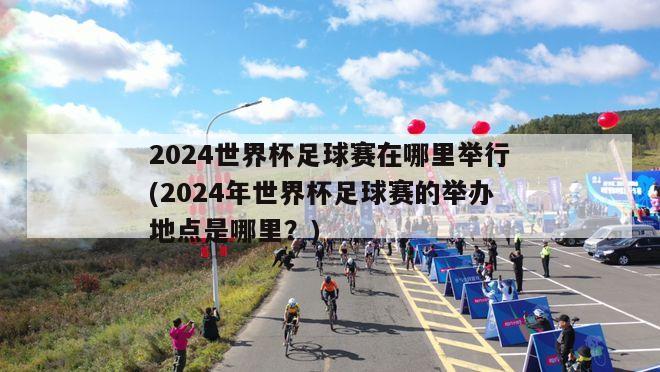 2024世界杯足球赛在哪里举行(2024年世界杯足球赛的举办地点是哪里？)