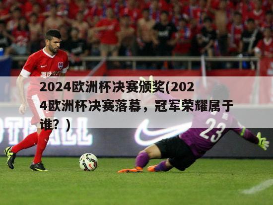 2024欧洲杯决赛颁奖(2024欧洲杯决赛落幕，冠军荣耀属于谁？)