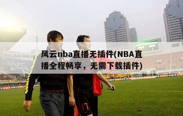 风云nba直播无插件(NBA直播全程畅享，无需下载插件)