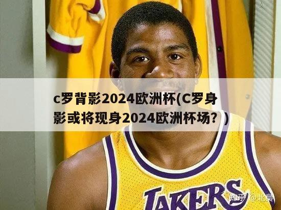 c罗背影2024欧洲杯(C罗身影或将现身2024欧洲杯场？)