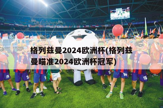 格列兹曼2024欧洲杯(格列兹曼瞄准2024欧洲杯冠军)