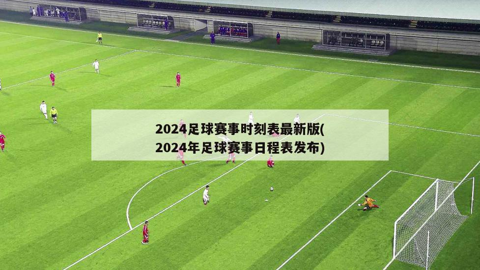 2024足球赛事时刻表最新版(2024年足球赛事日程表发布)