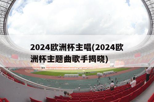 2024欧洲杯主唱(2024欧洲杯主题曲歌手揭晓)