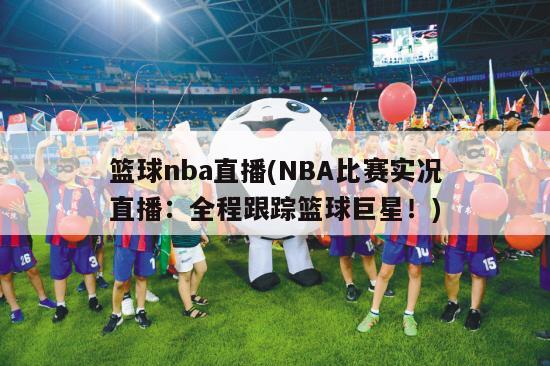 篮球nba直播(NBA比赛实况直播：全程跟踪篮球巨星！)