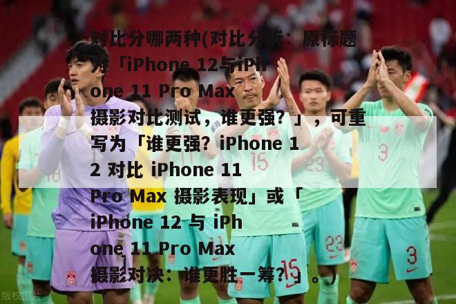 对比分哪两种(对比分析：原标题为「iPhone 12与iPhone 11 Pro Max 摄影对比测试，谁更强？」，可重写为「谁更强？iPhone 12 对比 iPhone 11 Pro Max 摄影表现」或「iPhone 12 与 iPhone 11 Pro Max 摄影对决：谁更胜一筹？」。)